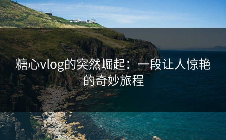 糖心vlog的突然崛起:一段让人惊艳的奇妙旅程 糖心vlog的突然崛起:一段让人惊艳的奇妙旅程