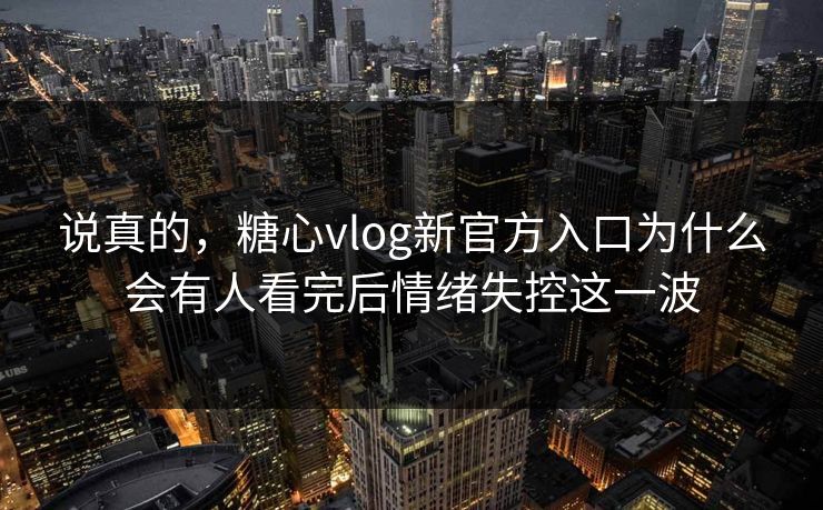 说真的，糖心vlog新官方入口为什么会有人看完后情绪失控这一波