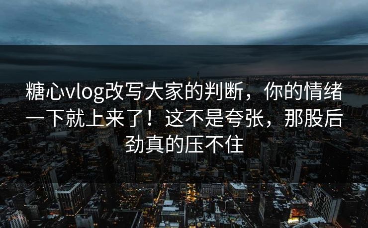 糖心vlog改写大家的判断，你的情绪一下就上来了！这不是夸张，那股后劲真的压不住