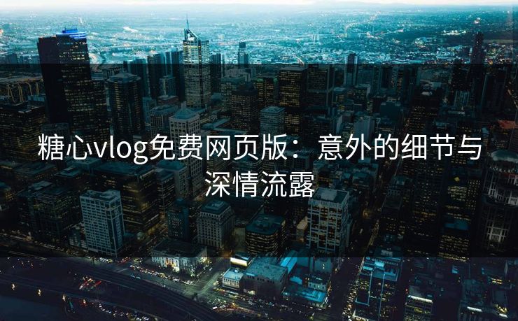 糖心vlog免费网页版：意外的细节与深情流露