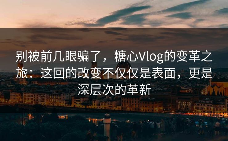 别被前几眼骗了，糖心Vlog的变革之旅：这回的改变不仅仅是表面，更是深层次的革新