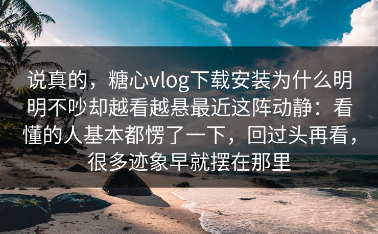 说真的，糖心vlog下载安装为什么明明不吵却越看越悬最近这阵动静：看懂的人基本都愣了一下，回过头再看，很多迹象早就摆在那里