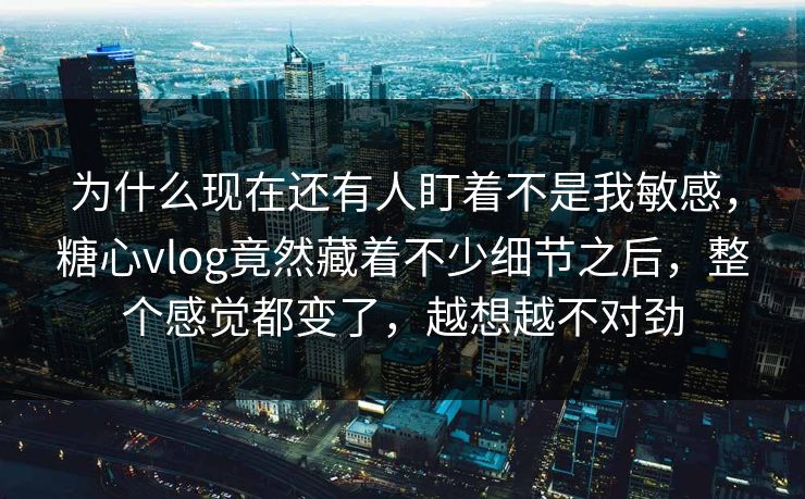 为什么现在还有人盯着不是我敏感，糖心vlog竟然藏着不少细节之后，整个感觉都变了，越想越不对劲