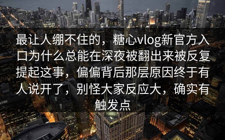 最让人绷不住的，糖心vlog新官方入口为什么总能在深夜被翻出来被反复提起这事，偏偏背后那层原因终于有人说开了，别怪大家反应大，确实有触发点