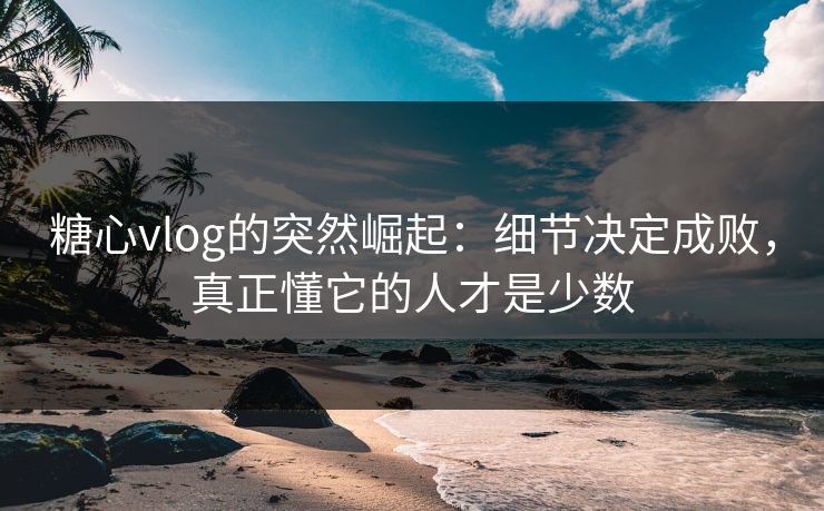 糖心vlog的突然崛起：细节决定成败，真正懂它的人才是少数