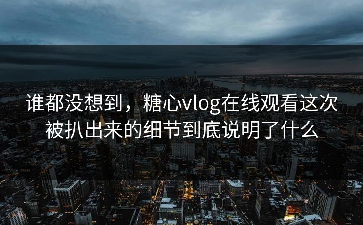谁都没想到，糖心vlog在线观看这次被扒出来的细节到底说明了什么