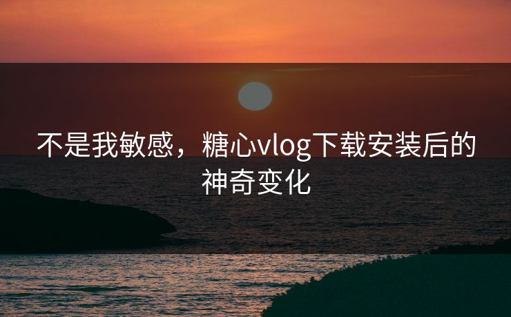 不是我敏感，糖心vlog下载安装后的神奇变化
