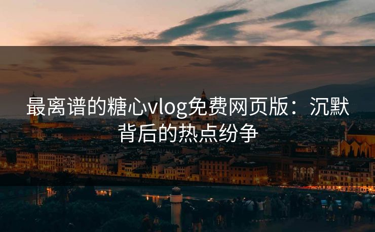 最离谱的糖心vlog免费网页版：沉默背后的热点纷争