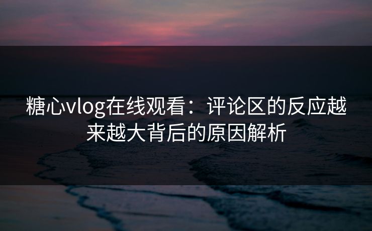 糖心vlog在线观看：评论区的反应越来越大背后的原因解析