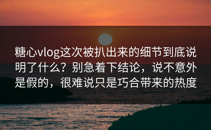 糖心vlog这次被扒出来的细节到底说明了什么？别急着下结论，说不意外是假的，很难说只是巧合带来的热度