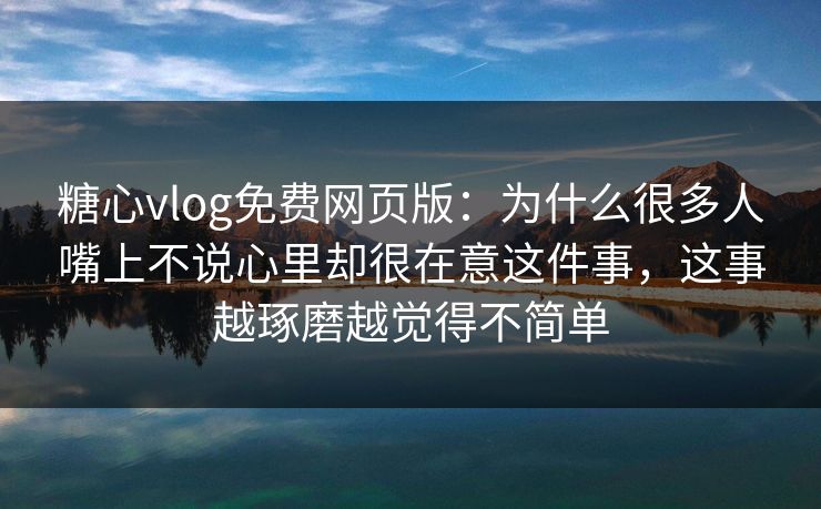 糖心vlog免费网页版：为什么很多人嘴上不说心里却很在意这件事，这事越琢磨越觉得不简单