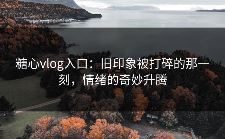 糖心vlog入口：旧印象被打碎的那一刻，情绪的奇妙升腾
