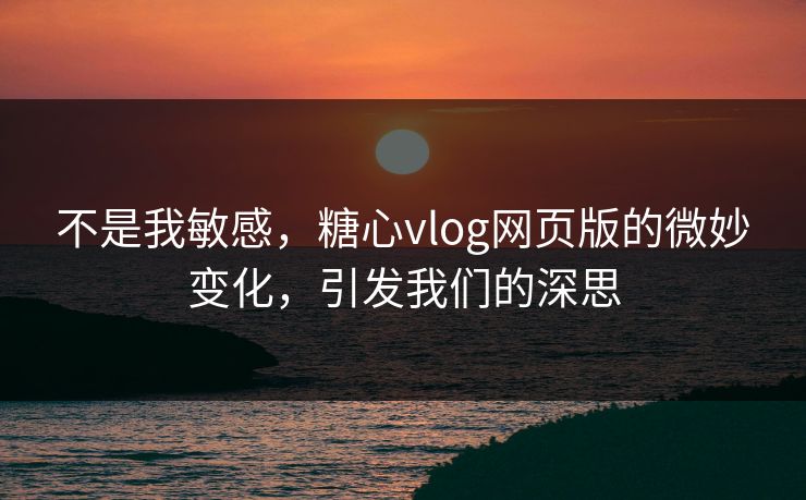 不是我敏感，糖心vlog网页版的微妙变化，引发我们的深思