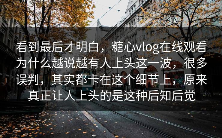 看到最后才明白，糖心vlog在线观看为什么越说越有人上头这一波，很多误判，其实都卡在这个细节上，原来真正让人上头的是这种后知后觉