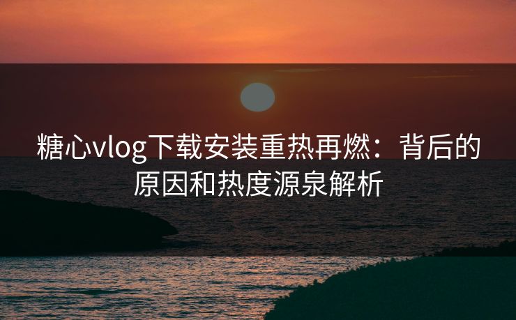 糖心vlog下载安装重热再燃:背后的原因和热度源泉解析 糖心vlog下载安装重热再燃:背后的原因和热度源泉解析