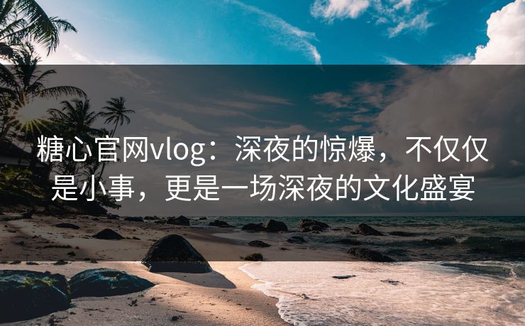 糖心官网vlog：深夜的惊爆，不仅仅是小事，更是一场深夜的文化盛宴