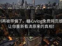 别再被带偏了，糖心vlog免费网页版，让你重新看清原来的真相！