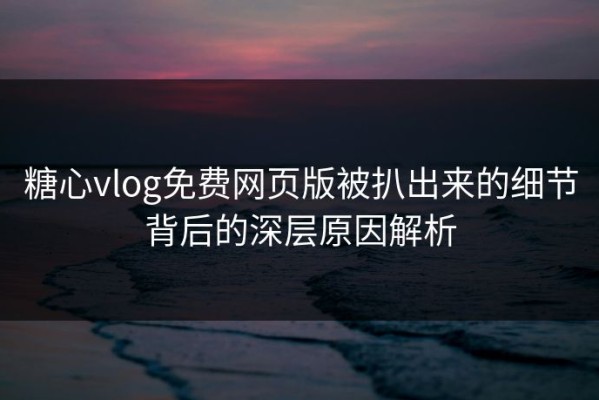 糖心vlog免费网页版被扒出来的细节背后的深层原因解析