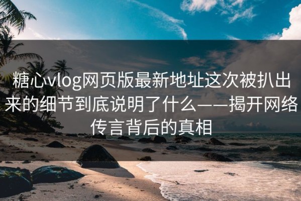 糖心vlog网页版最新地址这次被扒出来的细节到底说明了什么——揭开网络传言背后的真相