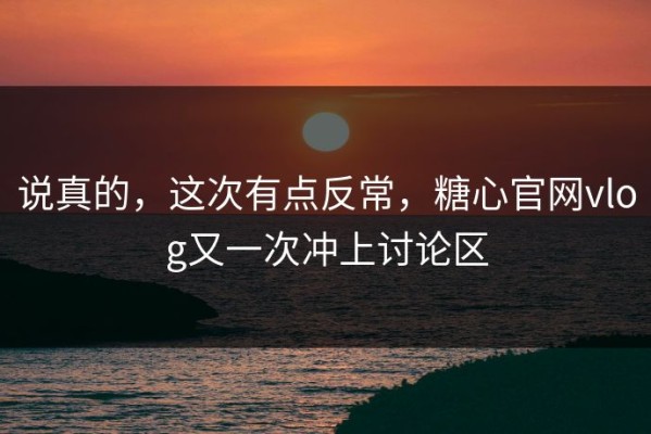 说真的，这次有点反常，糖心官网vlog又一次冲上讨论区