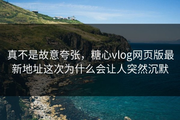 真不是故意夸张，糖心vlog网页版最新地址这次为什么会让人突然沉默