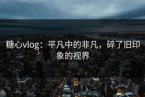 糖心vlog：平凡中的非凡，碎了旧印象的视界
