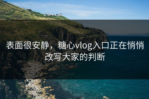 表面很安静，糖心vlog入口正在悄悄改写大家的判断