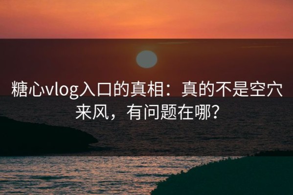 糖心vlog入口的真相：真的不是空穴来风，有问题在哪？