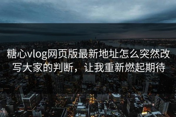 糖心vlog网页版最新地址怎么突然改写大家的判断，让我重新燃起期待