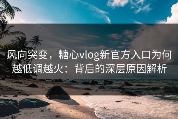 风向突变，糖心vlog新官方入口为何越低调越火：背后的深层原因解析