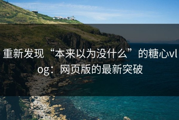 重新发现“本来以为没什么”的糖心vlog：网页版的最新突破