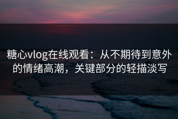 糖心vlog在线观看：从不期待到意外的情绪高潮，关键部分的轻描淡写