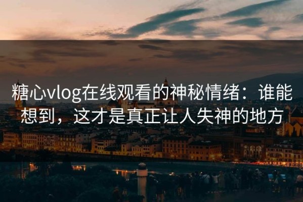 糖心vlog在线观看的神秘情绪：谁能想到，这才是真正让人失神的地方