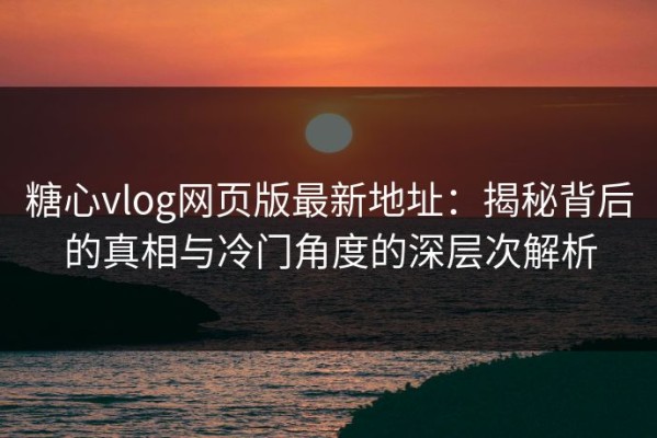 糖心vlog网页版最新地址：揭秘背后的真相与冷门角度的深层次解析