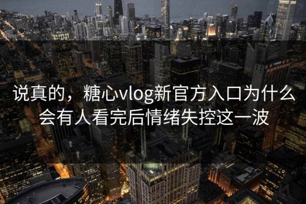 说真的，糖心vlog新官方入口为什么会有人看完后情绪失控这一波