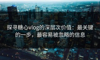 探寻糖心vlog的深层次价值：最关键的一步，最容易被忽略的信息