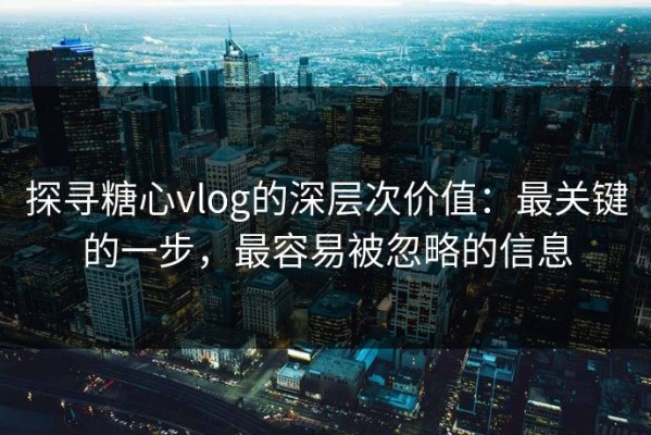 探寻糖心vlog的深层次价值：最关键的一步，最容易被忽略的信息