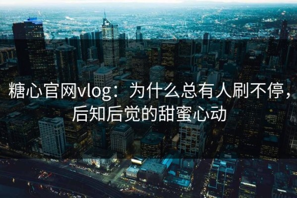 糖心官网vlog：为什么总有人刷不停，后知后觉的甜蜜心动