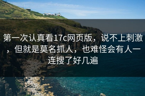 第一次认真看17c网页版，说不上刺激，但就是莫名抓人，也难怪会有人一连搜了好几遍