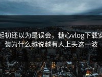 起初还以为是误会，糖心vlog下载安装为什么越说越有人上头这一波