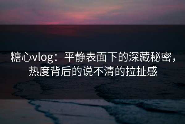 糖心vlog：平静表面下的深藏秘密，热度背后的说不清的拉扯感
