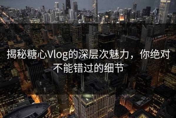 揭秘糖心Vlog的深层次魅力，你绝对不能错过的细节