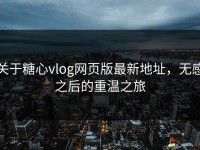 关于糖心vlog网页版最新地址，无感之后的重温之旅