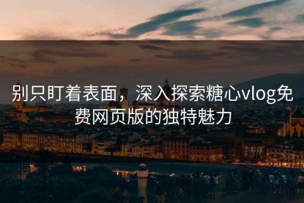 别只盯着表面，深入探索糖心vlog免费网页版的独特魅力