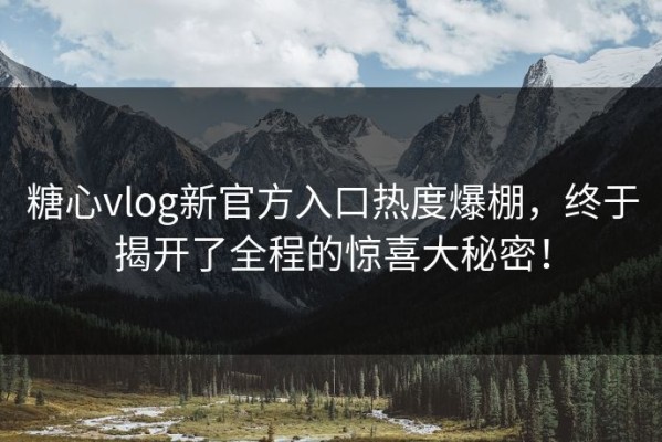 糖心vlog新官方入口热度爆棚，终于揭开了全程的惊喜大秘密！