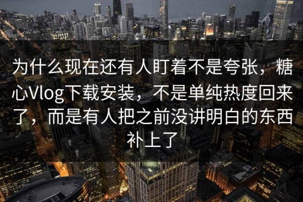 为什么现在还有人盯着不是夸张，糖心Vlog下载安装，不是单纯热度回来了，而是有人把之前没讲明白的东西补上了