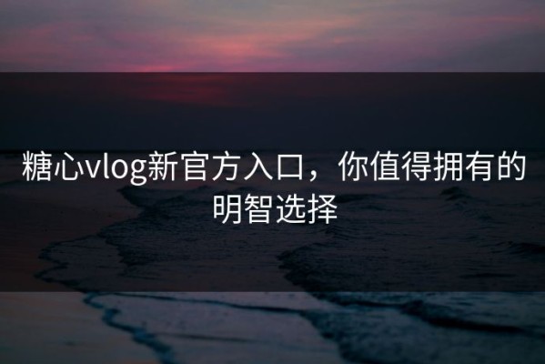 糖心vlog新官方入口，你值得拥有的明智选择