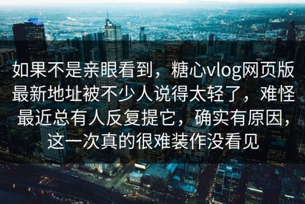 如果不是亲眼看到，糖心vlog网页版最新地址被不少人说得太轻了，难怪最近总有人反复提它，确实有原因，这一次真的很难装作没看见