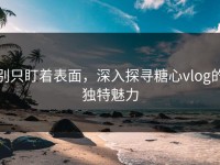 别只盯着表面，深入探寻糖心vlog的独特魅力