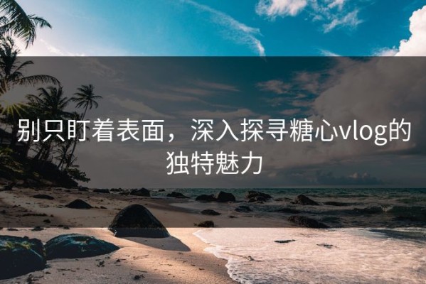别只盯着表面，深入探寻糖心vlog的独特魅力